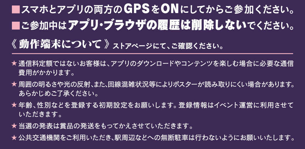 Cookieの受け入れ設定を有効にしてからご参加ください。プライベートモードをOFFにしてください。GPSをONにしてからご参加ください。ご参加中はアプリ・ブラウザの履歴データを削除しないでください。